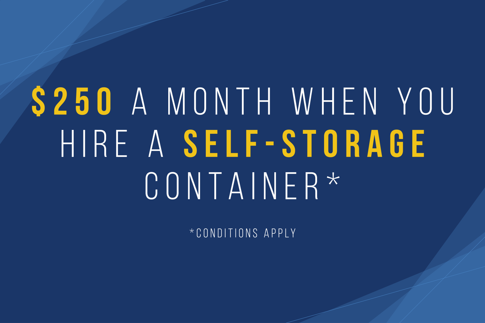 $250 a month when you hire a Self-Storage container. Conditions apply.